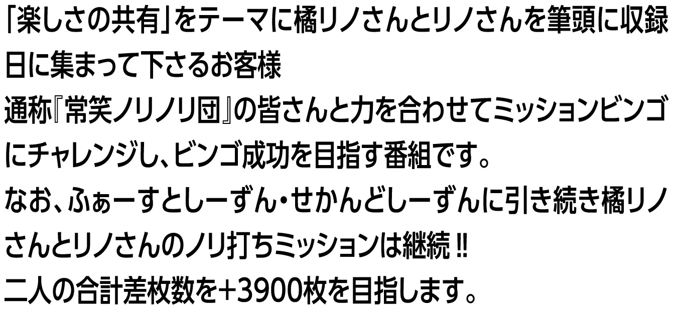 「楽しさの共有」をテーマに橘リノさんとリノさんを筆頭に収録日に集まって下さるお客様 通称『常笑ノリノリ団』の皆さんと力を合わせてミッションビンゴにチャレンジし、ビンゴ成功を目指す番組です。なお、ふぁーすとしーずん・せかんどしーずんに引き続き橘リノさんとリノさんのノリ打ちミッションは継続‼二人の合計差枚数を+3900枚を目指します。