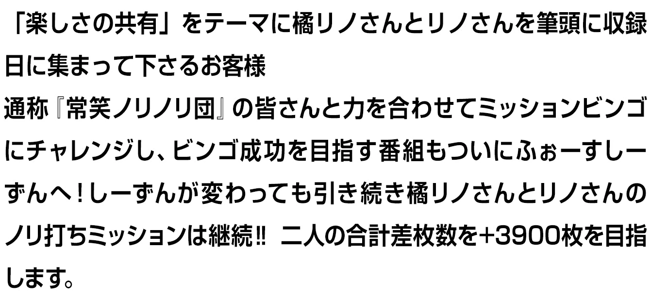 「楽しさの共有」をテーマに橘リノさんとリノさんを筆頭に収録日に集まって下さるお客様通称『常笑ノリノリ団』の皆さんと力を合わせてミッションビンゴにチャレンジし、ビンゴ成功を目指す番組もついにふぉーすしーずんへ！しーずんが変わっても引き続き橘リノさんとリノさんのノリ打ちミッションは継続‼ 二人の合計差枚数を+3900枚を目指します